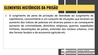 IV CURSO DE FORMAÇÃO PROFISSIONAL POLÍCIA PENAL
ACADEMIA DE POLÍCIA PENAL - SEAP/RN
ELEMENTOS HISTÓRICOS DA PRISÃO
O surgimento da pena de privação de liberdade ao surgimento do
capitalismo, concomitante a um conjunto de situações que levaram ao
aumento dos índices de pobreza em diversos países e ao consequente
aumento da criminalidade, distúrbios religiosos, guerras, expedições
militares, devastações de países, extensão dos núcleos urbanos, crise
das formas feudais e da economia agrícola etc.
 