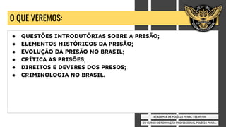 IV CURSO DE FORMAÇÃO PROFISSIONAL POLÍCIA PENAL
ACADEMIA DE POLÍCIA PENAL - SEAP/RN
O QUE VEREMOS:
● QUESTÕES INTRODUTÓRIAS SOBRE A PRISÃO;
● ELEMENTOS HISTÓRICOS DA PRISÃO;
● EVOLUÇÃO DA PRISÃO NO BRASIL;
● CRÍTICA AS PRISÕES;
● DIREITOS E DEVERES DOS PRESOS;
● CRIMINOLOGIA NO BRASIL.
 