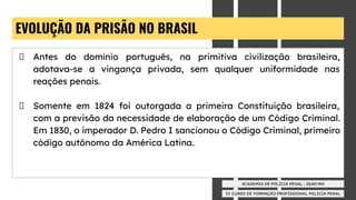 IV CURSO DE FORMAÇÃO PROFISSIONAL POLÍCIA PENAL
ACADEMIA DE POLÍCIA PENAL - SEAP/RN
EVOLUÇÃO DA PRISÃO NO BRASIL
Antes do domínio português, na primitiva civilização brasileira,
adotava-se a vingança privada, sem qualquer uniformidade nas
reações penais.
Somente em 1824 foi outorgada a primeira Constituição brasileira,
com a previsão da necessidade de elaboração de um Código Criminal.
Em 1830, o imperador D. Pedro I sancionou o Código Criminal, primeiro
código autônomo da América Latina.
 