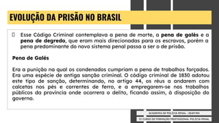 IV CURSO DE FORMAÇÃO PROFISSIONAL POLÍCIA PENAL
ACADEMIA DE POLÍCIA PENAL - SEAP/RN
EVOLUÇÃO DA PRISÃO NO BRASIL
Esse Código Criminal contemplava a pena de morte, a pena de galés e a
pena de degredo, que eram mais direcionadas para os escravos, porém a
pena predominante do novo sistema penal passa a ser o de prisão.
Pena de Galés
Era a punição na qual os condenados cumpriam a pena de trabalhos forçados.
Era uma espécie de antiga sanção criminal. O código criminal de 1830 adotou
este tipo de sanção, determinando, no artigo 44, os réus a andarem com
calcetas nos pés e correntes de ferro, e a empregarem-se nos trabalhos
públicos da província onde ocorrera o delito, ﬁcando assim, à disposição do
governo.
 