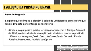 IV CURSO DE FORMAÇÃO PROFISSIONAL POLÍCIA PENAL
ACADEMIA DE POLÍCIA PENAL - SEAP/RN
EVOLUÇÃO DA PRISÃO NO BRASIL
Pena de Degredo
É a pena que se impõe a alguém à saída de uma pessoa da terra em que
reside. Imposto por sentença condenatória
Ainda, em que pese a prisão ter sido adotada com o Código Criminal
de 1830, a efetividade de sua aplicação só viria a ocorrer a partir de
1850 com a inauguração da Casa de Correção da Corte do Rio de
Janeiro, baseada no modelo panóptico.
 