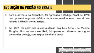 IV CURSO DE FORMAÇÃO PROFISSIONAL POLÍCIA PENAL
ACADEMIA DE POLÍCIA PENAL - SEAP/RN
EVOLUÇÃO DA PRISÃO NO BRASIL
Com o advento da República, foi aprovado o Código Penal de 1890,
que apresentou graves defeitos de técnica, revelando-se atrasado em
relação à ciência de seu tempo.
Em 1932, foi aprovada a consolidação das Leis Penais de Vicente
Piragibe. Mas, somente em 1940, foi aprovado o decreto que vigora
até os dias de hoje, com regras de direito penal.
 