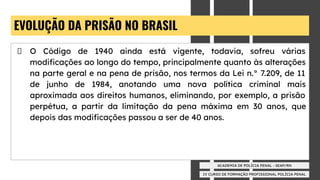 IV CURSO DE FORMAÇÃO PROFISSIONAL POLÍCIA PENAL
ACADEMIA DE POLÍCIA PENAL - SEAP/RN
EVOLUÇÃO DA PRISÃO NO BRASIL
O Código de 1940 ainda está vigente, todavia, sofreu várias
modiﬁcações ao longo do tempo, principalmente quanto às alterações
na parte geral e na pena de prisão, nos termos da Lei n.° 7.209, de 11
de junho de 1984, anotando uma nova política criminal mais
aproximada aos direitos humanos, eliminando, por exemplo, a prisão
perpétua, a partir da limitação da pena máxima em 30 anos, que
depois das modiﬁcações passou a ser de 40 anos.
 