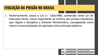 IV CURSO DE FORMAÇÃO PROFISSIONAL POLÍCIA PENAL
ACADEMIA DE POLÍCIA PENAL - SEAP/RN
EVOLUÇÃO DA PRISÃO NO BRASIL
Posteriormente, nasce a Lei n.° 7.210/1984, conhecida como Lei de
Execução Penal, marco importante na história das prisões brasileiras,
que regula e disciplina o Sistema Penitenciário, consagrando como
marco a ressocialização do apenado como principal objetivo.
 