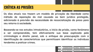 IV CURSO DE FORMAÇÃO PROFISSIONAL POLÍCIA PENAL
ACADEMIA DE POLÍCIA PENAL - SEAP/RN
CRÍTICA AS PRISÕES
Os dias atuais nos trazem um modelo de privação da liberdade como
método de reparação do mal causado ao bem jurídico protegido,
adicionado à previsão da necessidade de ressocialização do preso para
seu retorno à sociedade.
Baseando-se nos estudos introdutórios, o início da prisão, como fenômeno
a ser compreendido, tem efetivamente sua base explicada pela
criminologia e direito penal, sob o enfoque da preocupação com a
identiﬁcação de características que permitissem identiﬁcar os indivíduos
tendentes a praticar crimes.
 
