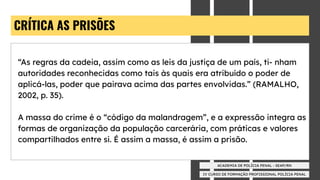IV CURSO DE FORMAÇÃO PROFISSIONAL POLÍCIA PENAL
ACADEMIA DE POLÍCIA PENAL - SEAP/RN
CRÍTICA AS PRISÕES
“As regras da cadeia, assim como as leis da justiça de um país, ti- nham
autoridades reconhecidas como tais às quais era atribuído o poder de
aplicá-las, poder que pairava acima das partes envolvidas.” (RAMALHO,
2002, p. 35).
A massa do crime é o “código da malandragem”, e a expressão integra as
formas de organização da população carcerária, com práticas e valores
compartilhados entre si. É assim a massa, é assim a prisão.
 