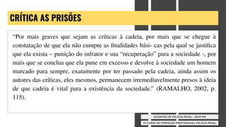 IV CURSO DE FORMAÇÃO PROFISSIONAL POLÍCIA PENAL
ACADEMIA DE POLÍCIA PENAL - SEAP/RN
CRÍTICA AS PRISÕES
“Por mais graves que sejam as críticas à cadeia, por mais que se chegue à
constatação de que ela não cumpre as ﬁnalidades bási- cas pela qual se justiﬁca
que ela exista – punição do infrator e sua “recuperação” para a sociedade -, por
mais que se conclua que ela pune em excesso e devolve à sociedade um homem
marcado para sempre, exatamente por ter passado pela cadeia, ainda assim os
autores das críticas, eles mesmos, permanecem irremediavelmente presos à ideia
de que cadeia é vital para a existência da sociedade.” (RAMALHO, 2002, p.
115).
 