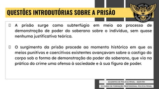 IV CURSO DE FORMAÇÃO PROFISSIONAL POLÍCIA PENAL
ACADEMIA DE POLÍCIA PENAL - SEAP/RN
QUESTÕES INTRODUTÓRIAS SOBRE A PRISÃO
A prisão surge como subterfúgio em meio ao processo de
demonstração de poder do soberano sobre o indivíduo, sem quase
nenhuma justiﬁcativa teórica.
O surgimento da prisão procede ao momento histórico em que os
meios punitivos e coercitivos existentes avançavam sobre o castigo do
corpo sob a forma de demonstração do poder do soberano, que via na
prática do crime uma ofensa à sociedade e à sua ﬁgura de poder.
 