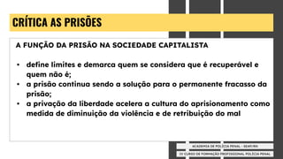 IV CURSO DE FORMAÇÃO PROFISSIONAL POLÍCIA PENAL
ACADEMIA DE POLÍCIA PENAL - SEAP/RN
CRÍTICA AS PRISÕES
A FUNÇÃO DA PRISÃO NA SOCIEDADE CAPITALISTA
• deﬁne limites e demarca quem se considera que é recuperável e
quem não é;
• a prisão continua sendo a solução para o permanente fracasso da
prisão;
• a privação da liberdade acelera a cultura do aprisionamento como
medida de diminuição da violência e de retribuição do mal
 