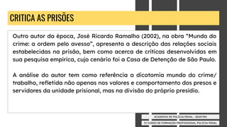 IV CURSO DE FORMAÇÃO PROFISSIONAL POLÍCIA PENAL
ACADEMIA DE POLÍCIA PENAL - SEAP/RN
CRITICA AS PRISÕES
Outro autor da época, José Ricardo Ramalho (2002), na obra “Mundo do
crime: a ordem pelo avesso”, apresenta a descrição das relações sociais
estabelecidas na prisão, bem como acerca de críticas desenvolvidas em
sua pesquisa empírica, cujo cenário foi a Casa de Detenção de São Paulo.
A análise do autor tem como referência a dicotomia mundo do crime/
trabalho, reﬂetida não apenas nos valores e comportamento dos presos e
servidores da unidade prisional, mas na divisão do próprio presídio.
 