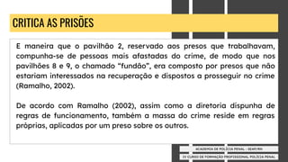 IV CURSO DE FORMAÇÃO PROFISSIONAL POLÍCIA PENAL
ACADEMIA DE POLÍCIA PENAL - SEAP/RN
CRITICA AS PRISÕES
E maneira que o pavilhão 2, reservado aos presos que trabalhavam,
compunha-se de pessoas mais afastadas do crime, de modo que nos
pavilhões 8 e 9, o chamado “fundão”, era composto por presos que não
estariam interessados na recuperação e dispostos a prosseguir no crime
(Ramalho, 2002).
De acordo com Ramalho (2002), assim como a diretoria dispunha de
regras de funcionamento, também a massa do crime reside em regras
próprias, aplicadas por um preso sobre os outros.
 
