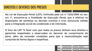 IV CURSO DE FORMAÇÃO PROFISSIONAL POLÍCIA PENAL
ACADEMIA DE POLÍCIA PENAL - SEAP/RN
DIREITOS E DEVERES DOS PRESOS
Na Lei de Execução Penal (LEP), instituída pela Lei nº 7.210/1984 no seu
art. 1º, encontra-se a ﬁnalidade da Execução Penal, que é efetivar as
disposições de sentença ou decisão criminal e criar estruturas sólidas
para a integração social do condenado e do internado.
O foco da LEP “é fazer com que todos os presos tenham seus direitos e
garantias respeitados e observados no decorrer do cumprimento da
pena, além de conceder condições para que a ressocialização seja
cumprida de forma digna e respeitosa.
 
