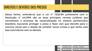 IV CURSO DE FORMAÇÃO PROFISSIONAL POLÍCIA PENAL
ACADEMIA DE POLÍCIA PENAL - SEAP/RN
DIREITOS E DEVERES DOS PRESOS
Dessa forma, entende-se que a Lei nº 7.210/84 juntamente com a
Resolução nº 14/1994 são as duas principais normas jurídicas que
normatizam o processo de ressocialização no sistema penitenciário
brasileiro, buscando proteger o preso e fazer com que elevolte para o
convívio social sem o desejo de cometer novos crimes e que tenha uma
boa convivência com os demais.
 