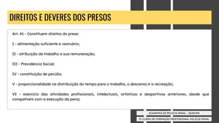 IV CURSO DE FORMAÇÃO PROFISSIONAL POLÍCIA PENAL
ACADEMIA DE POLÍCIA PENAL - SEAP/RN
DIREITOS E DEVERES DOS PRESOS
Art. 41 - Constituem direitos do preso:
I - alimentação suﬁciente e vestuário;
II - atribuição de trabalho e sua remuneração;
III - Previdência Social;
IV - constituição de pecúlio;
V - proporcionalidade na distribuição do tempo para o trabalho, o descanso e a recreação;
VI - exercício das atividades proﬁssionais, intelectuais, artísticas e desportivas anteriores, desde que
compatíveis com a execução da pena;
 