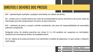 IV CURSO DE FORMAÇÃO PROFISSIONAL POLÍCIA PENAL
ACADEMIA DE POLÍCIA PENAL - SEAP/RN
DIREITOS E DEVERES DOS PRESOS
XIV - representação e petição a qualquer autoridade, em defesa de direito;
XV - contato com o mundo exterior por meio de correspondência escrita, da leitura e de outros meios de
informação que não comprometam a moral e os bons costumes.
XVI – atestado de pena a cumprir, emitido anualmente, sob pena da responsabilidade da autoridade
judiciária competente.
Parágrafo único. Os direitos previstos nos incisos V, X e XV poderão ser suspensos ou restringidos
mediante ato motivado do diretor do estabelecimento.
Art. 42 - Aplica-se ao preso provisório e ao submetido à medida de segurança, no que couber, o disposto
nesta Seção.
 