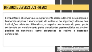 IV CURSO DE FORMAÇÃO PROFISSIONAL POLÍCIA PENAL
ACADEMIA DE POLÍCIA PENAL - SEAP/RN
DIREITOS E DEVERES DOS PRESOS
É importante observar que o cumprimento desses deveres pelos presos é
fundamental para a manutenção da ordem e da segurança dentro das
instituições prisionais. Além disso, o respeito aos deveres do preso pode
ser levado em consideração pelas autoridades penitenciárias ao avaliar
pedidos de benefícios, como progressão de regime e liberdade
condicional.
 