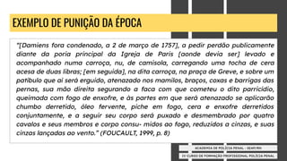 IV CURSO DE FORMAÇÃO PROFISSIONAL POLÍCIA PENAL
ACADEMIA DE POLÍCIA PENAL - SEAP/RN
EXEMPLO DE PUNIÇÃO DA ÉPOCA
“[Damiens fora condenado, a 2 de março de 1757], a pedir perdão publicamente
diante da poria principal da Igreja de Paris [aonde devia ser] levado e
acompanhado numa carroça, nu, de camisola, carregando uma tocha de cera
acesa de duas libras; [em seguida], na dita carroça, na praça de Greve, e sobre um
patíbulo que aí será erguido, atenazado nos mamilos, braços, coxas e barrigas das
pernas, sua mão direita segurando a faca com que cometeu o dito parricídio,
queimada com fogo de enxofre, e às partes em que será atenazado se aplicarão
chumbo derretido, óleo fervente, piche em fogo, cera e enxofre derretidos
conjuntamente, e a seguir seu corpo será puxado e desmembrado por quatro
cavalos e seus membros e corpo consu- midos ao fogo, reduzidos a cinzas, e suas
cinzas lançadas ao vento.” (FOUCAULT, 1999, p. 8)
 