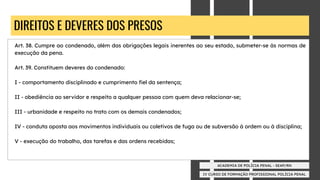 IV CURSO DE FORMAÇÃO PROFISSIONAL POLÍCIA PENAL
ACADEMIA DE POLÍCIA PENAL - SEAP/RN
DIREITOS E DEVERES DOS PRESOS
Art. 38. Cumpre ao condenado, além das obrigações legais inerentes ao seu estado, submeter-se às normas de
execução da pena.
Art. 39. Constituem deveres do condenado:
I - comportamento disciplinado e cumprimento ﬁel da sentença;
II - obediência ao servidor e respeito a qualquer pessoa com quem deva relacionar-se;
III - urbanidade e respeito no trato com os demais condenados;
IV - conduta oposta aos movimentos individuais ou coletivos de fuga ou de subversão à ordem ou à disciplina;
V - execução do trabalho, das tarefas e das ordens recebidas;
 