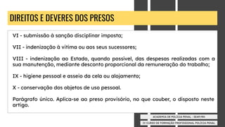 IV CURSO DE FORMAÇÃO PROFISSIONAL POLÍCIA PENAL
ACADEMIA DE POLÍCIA PENAL - SEAP/RN
DIREITOS E DEVERES DOS PRESOS
VI - submissão à sanção disciplinar imposta;
VII - indenização à vitima ou aos seus sucessores;
VIII - indenização ao Estado, quando possível, das despesas realizadas com a
sua manutenção, mediante desconto proporcional da remuneração do trabalho;
IX - higiene pessoal e asseio da cela ou alojamento;
X - conservação dos objetos de uso pessoal.
Parágrafo único. Aplica-se ao preso provisório, no que couber, o disposto neste
artigo.
 