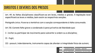 IV CURSO DE FORMAÇÃO PROFISSIONAL POLÍCIA PENAL
ACADEMIA DE POLÍCIA PENAL - SEAP/RN
DIREITOS E DEVERES DOS PRESOS
Art. 49. As faltas disciplinares classiﬁcam-se em leves, médias e graves. A legislação local
especiﬁcará as leves e médias, bem assim as respectivas sanções.
Parágrafo único. Pune-se a tentativa com a sanção correspondente à falta consumada.
Art. 50. Comete falta grave o condenado à pena privativa de liberdade que:
I - incitar ou participar de movimento para subverter a ordem ou a disciplina;
II - fugir;
III - possuir, indevidamente, instrumento capaz de ofender a integridade física de outrem;
 