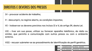 IV CURSO DE FORMAÇÃO PROFISSIONAL POLÍCIA PENAL
ACADEMIA DE POLÍCIA PENAL - SEAP/RN
DIREITOS E DEVERES DOS PRESOS
IV - provocar acidente de trabalho;
V - descumprir, no regime aberto, as condições impostas;
VI - inobservar os deveres previstos nos incisos II e V, do artigo 39, desta Lei.
VII – tiver em sua posse, utilizar ou fornecer aparelho telefônico, de rádio ou
similar, que permita a comunicação com outros presos ou com o ambiente
externo.
VIII - recusar submeter-se ao procedimento de identiﬁcação do perﬁl genético.
 