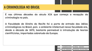 IV CURSO DE FORMAÇÃO PROFISSIONAL POLÍCIA PENAL
ACADEMIA DE POLÍCIA PENAL - SEAP/RN
A CRIMINOLOGIA NO BRASIL
É nas últimas décadas do século XIX que começa a recepção da
criminologia no país.
A Faculdade de Direito do Recife foi a porta de entrada das idéias
criminológicas no Brasil, pois o ambiente intelectual nessa faculdade era,
desde a década de 1870, bastante permeável à introdução de teorias
cientiﬁcistas, importadas sobretudo da Europa.
 