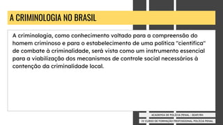 IV CURSO DE FORMAÇÃO PROFISSIONAL POLÍCIA PENAL
ACADEMIA DE POLÍCIA PENAL - SEAP/RN
A CRIMINOLOGIA NO BRASIL
A criminologia, como conhecimento voltado para a compreensão do
homem criminoso e para o estabelecimento de uma política "cientíﬁca"
de combate à criminalidade, será vista como um instrumento essencial
para a viabilização dos mecanismos de controle social necessários à
contenção da criminalidade local.
 