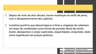 IV CURSO DE FORMAÇÃO PROFISSIONAL POLÍCIA PENAL
ACADEMIA DE POLÍCIA PENAL - SEAP/RN
.
Depois de mais de dois séculos, houve mudanças no estilo de pena,
com o desaparecimento dos suplícios.
A prática punitiva que descarregava a fúria e vingança do soberano
no corpo do condenado como forma de punição deixa de existir.
Assim, desaparece o corpo supliciado, esquartejado, amputado, dado
como espetáculo nas praças públicas.
 