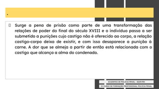 IV CURSO DE FORMAÇÃO PROFISSIONAL POLÍCIA PENAL
ACADEMIA DE POLÍCIA PENAL - SEAP/RN
.
Surge a pena de prisão como parte de uma transformação das
relações de poder do ﬁnal do século XVIII e o indivíduo passa a ser
submetido a punições cujo castigo não é oferecido ao corpo, a relação
castigo-corpo deixa de existir, e com isso desaparece a punição à
carne. A dor que se almeja a partir de então está relacionada com o
castigo que alcança a alma do condenado.
 