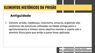 IV CURSO DE FORMAÇÃO PROFISSIONAL POLÍCIA PENAL
ACADEMIA DE POLÍCIA PENAL - SEAP/RN
ELEMENTOS HISTÓRICOS DA PRISÃO
Antiguidade
Cárcere, prisão, calabouço, masmorra, enxovia, ergástulo são
sinônimos de estruturas utilizadas na Idade Antiga para o
aprisionamento e tinham como objetivo manter o sujeito sob o
domínio físico para que então a pena fosse aplicada.
 