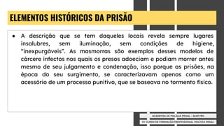 IV CURSO DE FORMAÇÃO PROFISSIONAL POLÍCIA PENAL
ACADEMIA DE POLÍCIA PENAL - SEAP/RN
ELEMENTOS HISTÓRICOS DA PRISÃO
● A descrição que se tem daqueles locais revela sempre lugares
insalubres, sem iluminação, sem condições de higiene,
“inexpurgáveis”. As masmorras são exemplos desses modelos de
cárcere infectos nos quais os presos adoeciam e podiam morrer antes
mesmo de seu julgamento e condenação, isso porque as prisões, na
época do seu surgimento, se caracterizavam apenas como um
acessório de um processo punitivo, que se baseava no tormento físico.
 