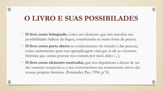 O LIVRO E SUAS POSSIBILADES 
• O livro como brinquedo, como um elemento que nos introduz nas 
possibilidades lúdicas da língua, constituindo-se numa fonte de prazer; 
• O livro como porta aberta ao conhecimento do mundo e das pessoas, 
como instrumento para essa aprendizagem vital que se dá ao vivermos 
histórias que outras pessoas nos contam por meio deles (...); 
• O livro como elemento motivador, que nos impulsiona a deixar de ser 
tão somente receptores e a nos convertermos em construtores ativos das 
nossas próprias histórias. (Fernández Paz, 1994, p.76) 
 
