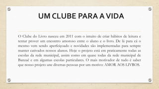 UMCLUBE PARA AVIDA 
O Clube do Livro nasceu em 2011 com o intuito de criar hábitos de leitura e 
tentar prover um encontro amoroso entre o aluno e o livro. De lá para cá o 
mesmo vem sendo aperfeiçoado e novidades são implementadas para sempre 
manter cativados nossos alunos. Hoje o projeto está em praticamente todas as 
escolas da rede municipal, assim como em quase todas da rede municipal de 
Banzaê e em algumas escolas particulares. O mais motivador de tudo é saber 
que nosso projeto une diversas pessoas por um motivo: AMOR AOS LIVROS. 
 