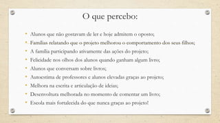 O que percebo: 
• Alunos que não gostavam de ler e hoje admitem o oposto; 
• Famílias relatando que o projeto melhorou o comportamento dos seus filhos; 
• A família participando ativamente das ações do projeto; 
• Felicidade nos olhos dos alunos quando ganham algum livro; 
• Alunos que conversam sobre livros; 
• Autoestima de professores e alunos elevadas graças ao projeto; 
• Melhora na escrita e articulação de ideias; 
• Desenvoltura melhorada no momento de comentar um livro; 
• Escola mais fortalecida do que nunca graças ao projeto! 
 