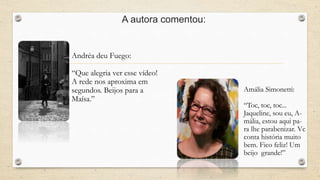 A autora comentou: 
Andréa deu Fuego: 
“Que alegria ver esse vídeo! 
A rede nos aproxima em 
segundos. Beijos para a 
Maísa.” 
Amália Simonetti: 
“Toc, toc, toc... 
Jaqueline, sou eu, A-mália, 
estou aqui pa-ra 
lhe parabenizar. Vc 
conta história muito 
bem. Fico feliz! Um 
beijo grande!” 
 