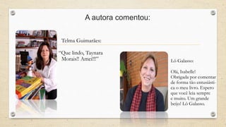 A autora comentou: 
Telma Guimarães: 
“Que lindo, Taynara 
Morais!! Amei!!!” Lô Galasso: 
Olá, Isabelle! 
Obrigada por comentar 
de forma tão entusiásti-ca 
o meu livro. Espero 
que você leia sempre 
e muito. Um grande 
beijo! Lô Galasso. 
 