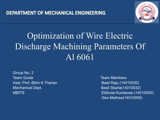 Optimization of Wire Electric
Discharge Machining Parameters Of
Al 6061
Group No. 2
Team Guide Team Members
Asst. Prof. Bibin K Tharian Basil Raju (14010030)
Mechanical Dept. Basil Skaria(14010032)
MBITS Eldhose Kuriakose (14010050)
Geo Mathew(14010055)
 