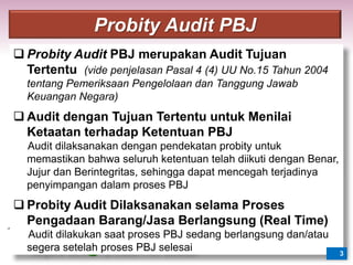  Probity Audit PBJ merupakan Audit Tujuan
Tertentu (vide penjelasan Pasal 4 (4) UU No.15 Tahun 2004
tentang Pemeriksaan Pengelolaan dan Tanggung Jawab
Keuangan Negara)
 Audit dengan Tujuan Tertentu untuk Menilai
Ketaatan terhadap Ketentuan PBJ
Audit dilaksanakan dengan pendekatan probity untuk
memastikan bahwa seluruh ketentuan telah diikuti dengan Benar,
Jujur dan Berintegritas, sehingga dapat mencegah terjadinya
penyimpangan dalam proses PBJ
 Probity Audit Dilaksanakan selama Proses
Pengadaan Barang/Jasa Berlangsung (Real Time)
Audit dilakukan saat proses PBJ sedang berlangsung dan/atau
segera setelah proses PBJ selesai 3
Probity Audit PBJ
 