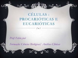 CÉLULAS :
PROCARIÓTICAS E
EUCARIÓTICAS
Prof: Fábio josé
Formação: Ciências Biológicas/ Análises Clínicas
 