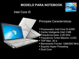 MODELO PARA NOTEBOOK

Intel Core I5


                Principais Características

                 Processador Intel Core i5-430M
                 Cache Inteligente Intel 3 MB
                 Frequência base: 2,26 GHz
                 Frequência Turbo Máximo: 2,533
                 TDP Máx: 35 w
                 Barramento Frontal: 1066/800 MHz
                 Suporta Hyper-Threading
                 Dual Core
 