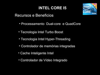 INTEL CORE I5
Recursos e Beneficios

  • Processamento Dual-core e QuadCore

  • Tecnologia Intel Turbo Boost

  • Tecnologia Intel Hyper-Threading

  • Controlador de memórias integradas

 • Cache Inteligente Intel

  • Controlador de Vídeo Integrado
 