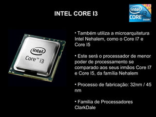 INTEL CORE I3


      • Também utiliza a microarquitetura
      Intel Nehalem, como o Core I7 e
      Core I5

      • Este será o processador de menor
      poder de processamento se
      comparado aos seus irmãos Core I7
      e Core I5, da família Nehalem

      • Processo de fabricação: 32nm / 45
      nm

      • Familia de Processadores
      ClarkDale
 