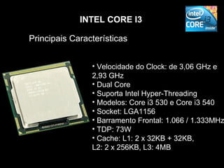 INTEL CORE I3

Principais Características


                • Velocidade do Clock: de 3,06 GHz e
                2,93 GHz
                • Dual Core
                • Suporta Intel Hyper-Threading
                • Modelos: Core i3 530 e Core i3 540
                • Socket: LGA1156
                • Barramento Frontal: 1.066 / 1.333MHz
                • TDP: 73W
                • Cache: L1: 2 x 32KB + 32KB,
                L2: 2 x 256KB, L3: 4MB
 