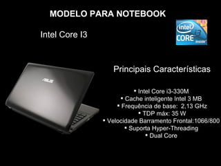MODELO PARA NOTEBOOK

Intel Core I3



                   Principais Características

                            Intel Core i3-330M
                       Cache inteligente Intel 3 MB
                      Frequência de base: 2,13 GHz
                              TDP máx: 35 W
                 Velocidade Barramento Frontal:1066/800
                         Suporta Hyper-Threading
                                 Dual Core
 