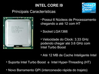INTEL CORE I9
   Principais Características
                      • Possui
                             6 Núcleos de Processamento
                      chegando a até 12 com HT

                      • Socket LGA1366

                      • Velocidade do Clock: 3.33 GHz
                      podendo chegar até 3.6 GHz com
                      Intel Turbo Boost

                      • Até 12 MB de Cache Inteligente Intel

• Suporta Intel Turbo Boost e Intel Hyper-Threading (HT)

• Novo Barramento QPI (interconexão rápida do trajeto)
 