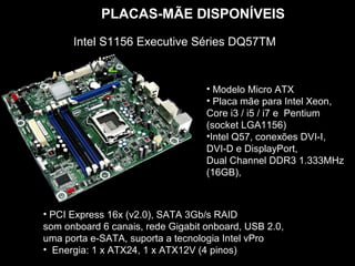 PLACAS-MÃE DISPONÍVEIS
      Intel S1156 Executive Séries DQ57TM


                                   • Modelo Micro ATX
                                   • Placa mãe para Intel Xeon,
                                   Core i3 / i5 / i7 e Pentium
                                   (socket LGA1156)
                                   •Intel Q57, conexões DVI-I,
                                   DVI-D e DisplayPort,
                                   Dual Channel DDR3 1.333MHz
                                   (16GB),



• PCI Express 16x (v2.0), SATA 3Gb/s RAID
som onboard 6 canais, rede Gigabit onboard, USB 2.0,
uma porta e-SATA, suporta a tecnologia Intel vPro
• Energia: 1 x ATX24, 1 x ATX12V (4 pinos)
 