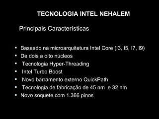 TECNOLOGIA INTEL NEHALEM

    Principais Características


   Baseado na microarquitetura Intel Core (I3, I5, I7, I9)
   De dois a oito núcleos
   Tecnologia Hyper-Threading
   Intel Turbo Boost
   Novo barramento externo QuickPath
   Tecnologia de fabricação de 45 nm e 32 nm
   Novo soquete com 1.366 pinos
 