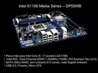 Intel S1156 Média Séries – DP55WB




• Placa mãe para Intel Core i5 / i7 (socket LGA1156)
• Intel P55, Dual Channel DDR3 1.333MHz (16GB), PCI Express 16x (v2.0)
• SATA 3Gb/s RAID, som onboard 6+2 canais, rede Gigabit onboard
• USB 2.0, Firewire, Micro ATX
 