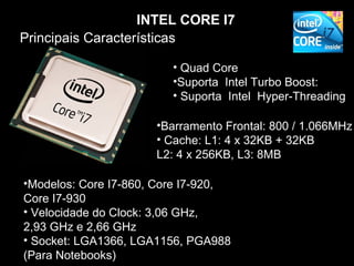 INTEL CORE I7
Principais Características

                         • Quad Core
                         •Suporta Intel Turbo Boost:
                         • Suporta Intel Hyper-Threading

                      •Barramento Frontal: 800 / 1.066MHz
                      • Cache: L1: 4 x 32KB + 32KB
                      L2: 4 x 256KB, L3: 8MB

•Modelos: Core I7-860, Core I7-920,
Core I7-930
• Velocidade do Clock: 3,06 GHz,
2,93 GHz e 2,66 GHz
• Socket: LGA1366, LGA1156, PGA988
(Para Notebooks)
 