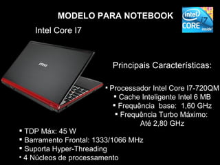 MODELO PARA NOTEBOOK
    Intel Core I7



                          Principais Características:

                         Processador Intel Core I7-720QM
                           Cache Inteligente Intel 6 MB
                           Frequência base: 1,60 GHz
                            Frequência Turbo Máximo:
                                  Até 2,80 GHz
 TDP Máx: 45 W
 Barramento Frontal: 1333/1066 MHz
 Suporta Hyper-Threading
• 4 Núcleos de processamento
 